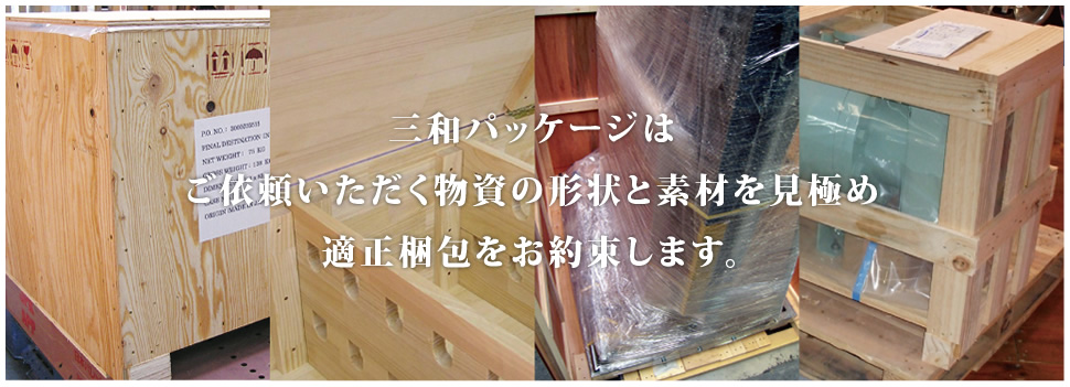 三和パッケージはご依頼いただく物資の形状と素材を見極め適正梱包をお約束します。